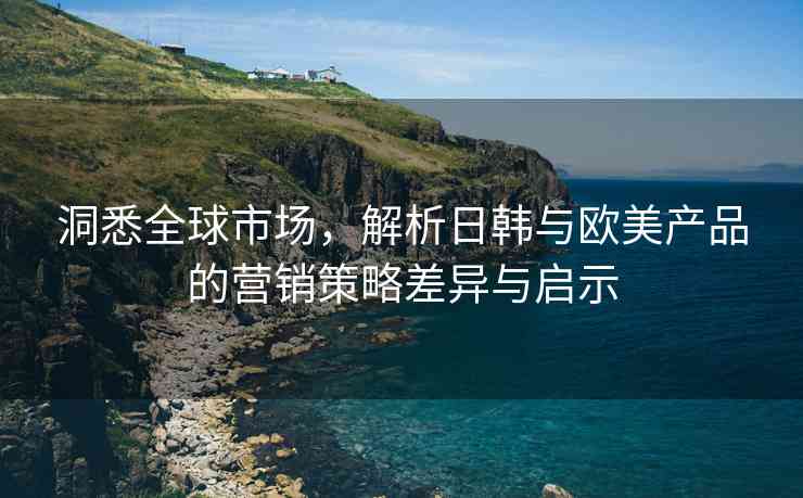 洞悉全球市场，解析日韩与欧美产品的营销策略差异与启示