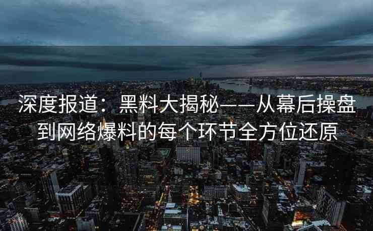 深度报道：黑料大揭秘——从幕后操盘到网络爆料的每个环节全方位还原