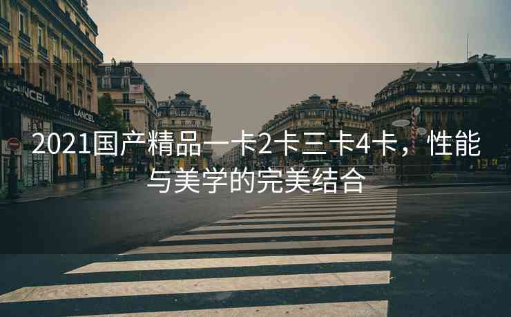 2021国产精品一卡2卡三卡4卡，性能与美学的完美结合