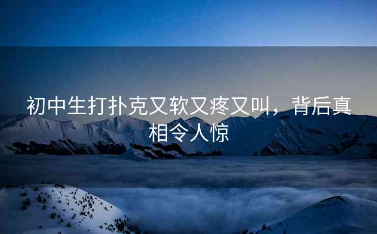 初中生打扑克又软又疼又叫，背后真相令人惊