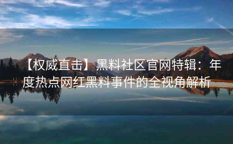 【权威直击】黑料社区官网特辑：年度热点网红黑料事件的全视角解析