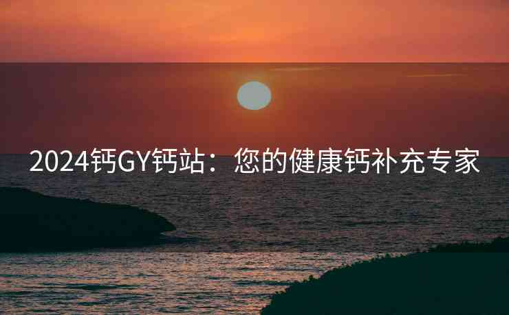 2024钙GY钙站：您的健康钙补充专家
