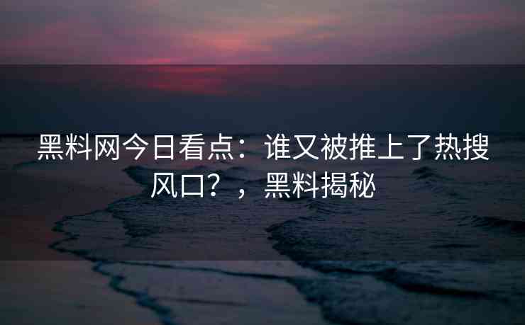 黑料网今日看点：谁又被推上了热搜风口？，黑料揭秘