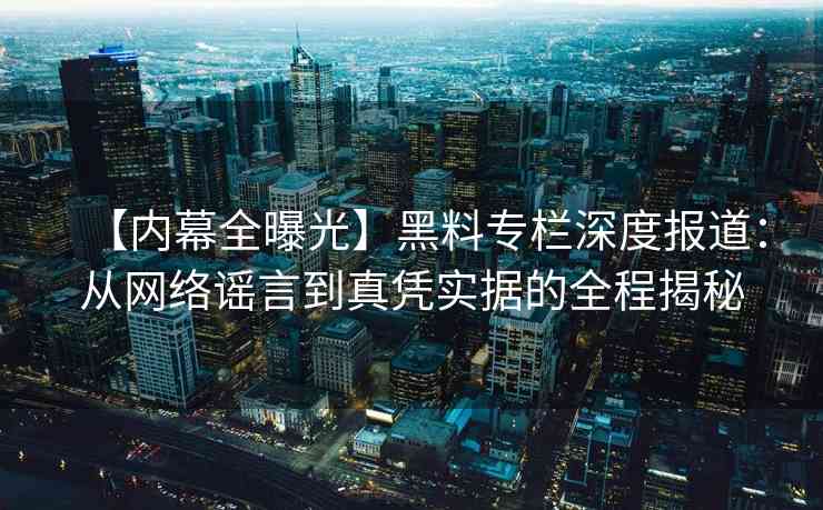 【内幕全曝光】黑料专栏深度报道：从网络谣言到真凭实据的全程揭秘