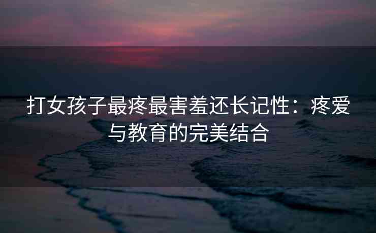 打女孩子最疼最害羞还长记性：疼爱与教育的完美结合