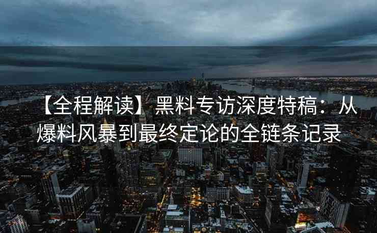 【全程解读】黑料专访深度特稿：从爆料风暴到最终定论的全链条记录