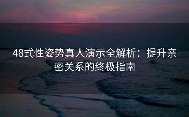 48式性姿势真人演示全解析：提升亲密关系的终极指南