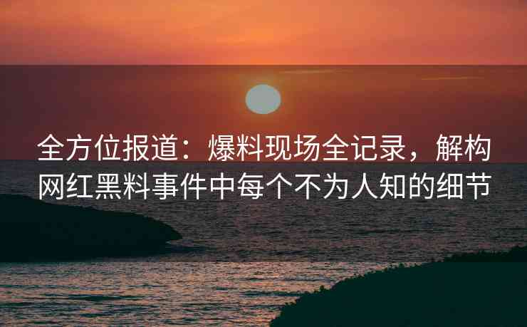 全方位报道：爆料现场全记录，解构网红黑料事件中每个不为人知的细节