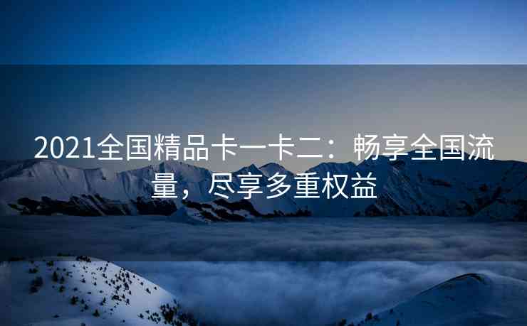 2021全国精品卡一卡二：畅享全国流量，尽享多重权益