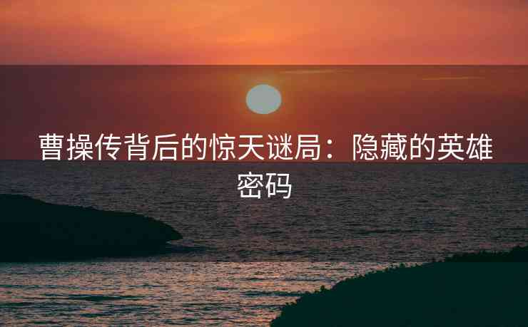 曹操传背后的惊天谜局：隐藏的英雄密码