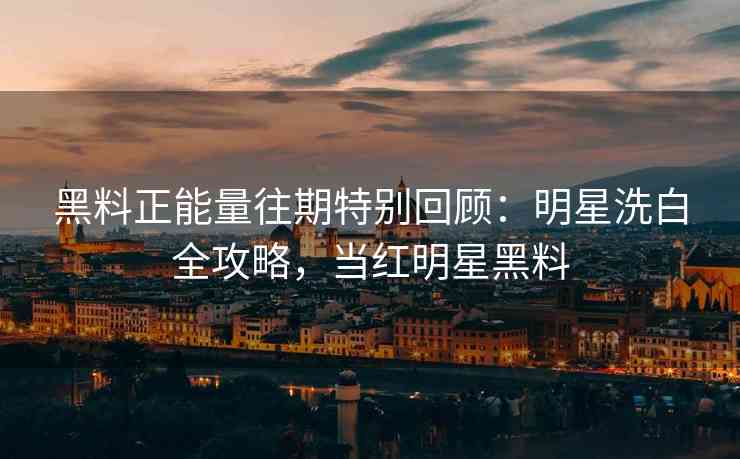 黑料正能量往期特别回顾：明星洗白全攻略，当红明星黑料