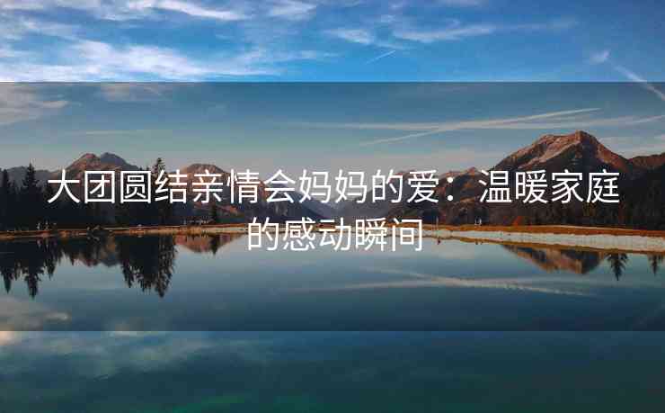 大团圆结亲情会妈妈的爱：温暖家庭的感动瞬间