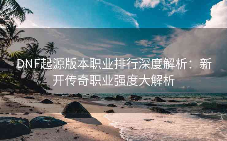 DNF起源版本职业排行深度解析：新开传奇职业强度大解析