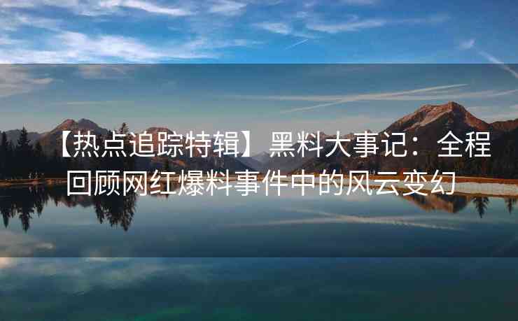 【热点追踪特辑】黑料大事记：全程回顾网红爆料事件中的风云变幻