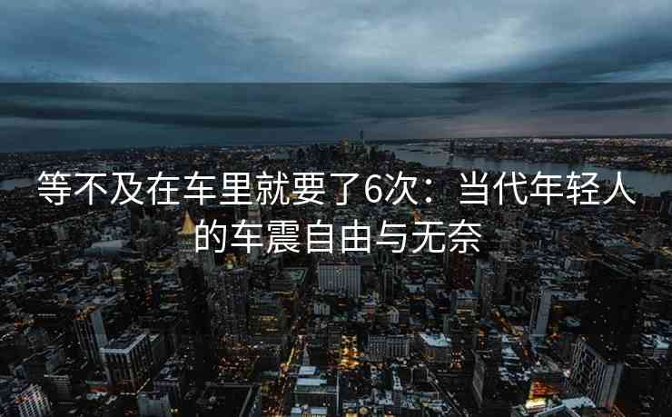 等不及在车里就要了6次：当代年轻人的车震自由与无奈