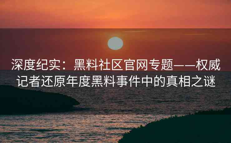 深度纪实：黑料社区官网专题——权威记者还原年度黑料事件中的真相之谜