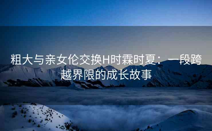 粗大与亲女伦交换H时霖时夏：一段跨越界限的成长故事